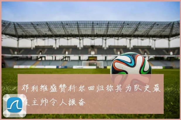 邓利维盛赞科尔回归称其为队史最佳主帅令人振奋