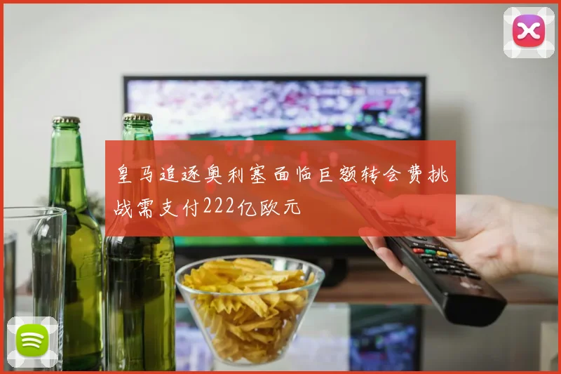 皇马追逐奥利塞面临巨额转会费挑战需支付222亿欧元