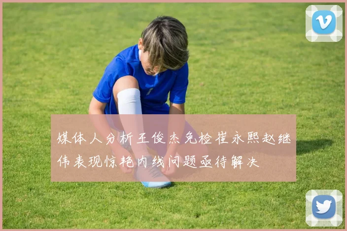 媒体人分析王俊杰免检崔永熙赵继伟表现惊艳内线问题亟待解决