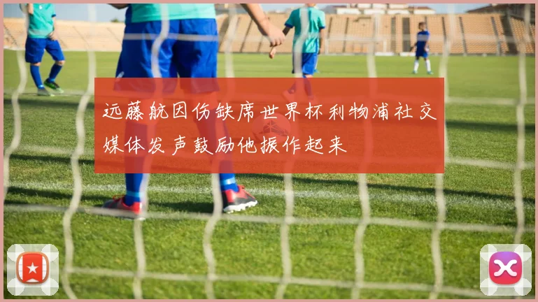 远藤航因伤缺席世界杯利物浦社交媒体发声鼓励他振作起来