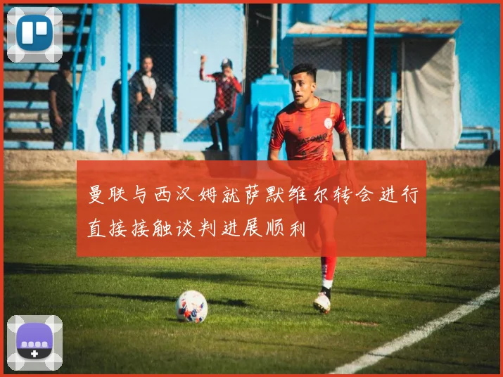 曼联与西汉姆就萨默维尔转会进行直接接触谈判进展顺利