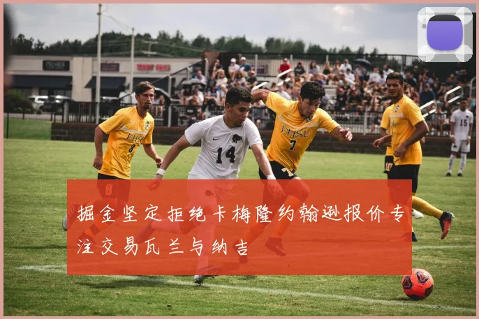 掘金坚定拒绝卡梅隆约翰逊报价专注交易瓦兰与纳吉