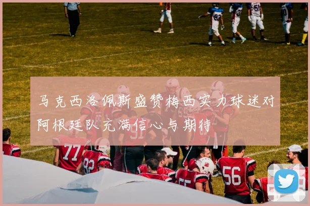 马克西洛佩斯盛赞梅西实力球迷对阿根廷队充满信心与期待