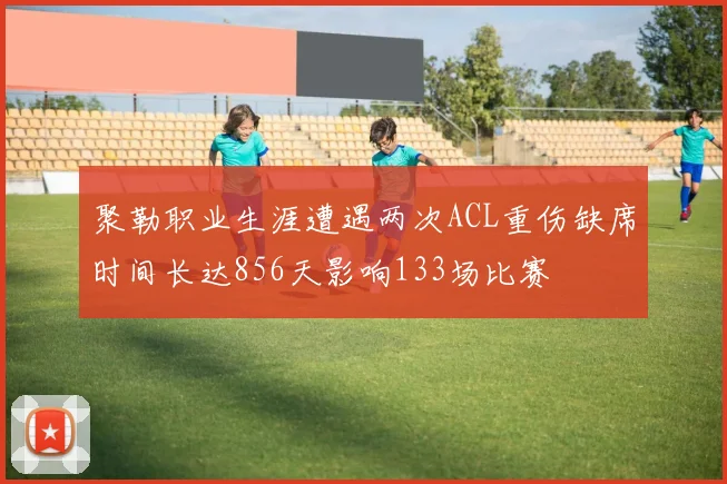 聚勒职业生涯遭遇两次ACL重伤缺席时间长达856天影响133场比赛
