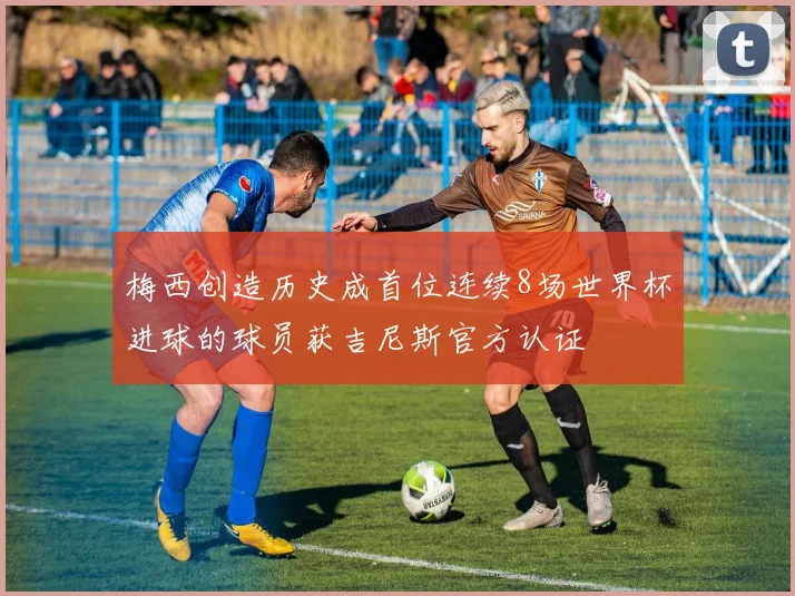 梅西创造历史成首位连续8场世界杯进球的球员获吉尼斯官方认证