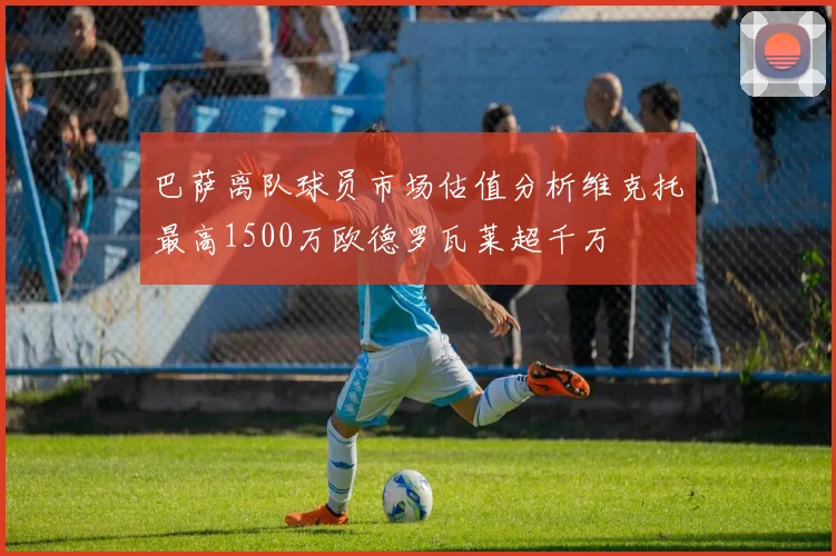 巴萨离队球员市场估值分析维克托最高1500万欧德罗瓦莱超千万