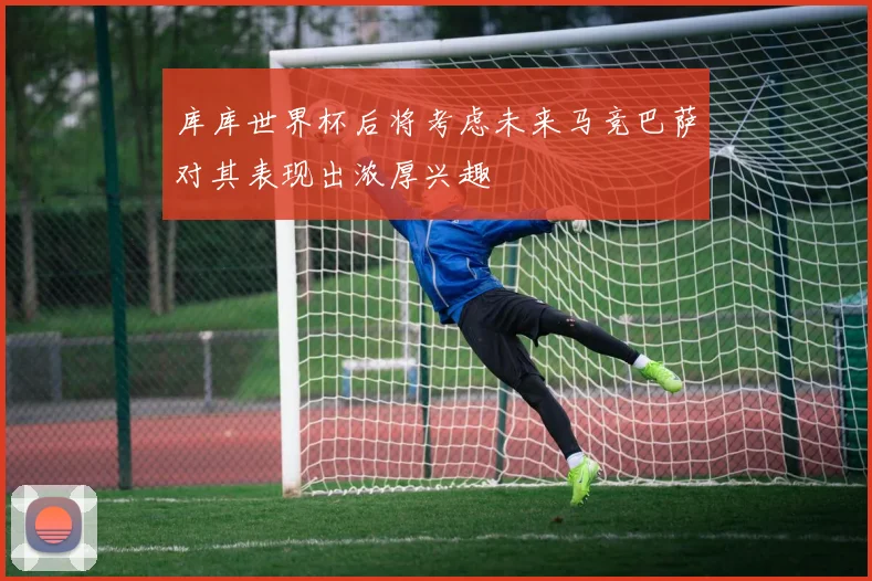 库库世界杯后将考虑未来马竞巴萨对其表现出浓厚兴趣