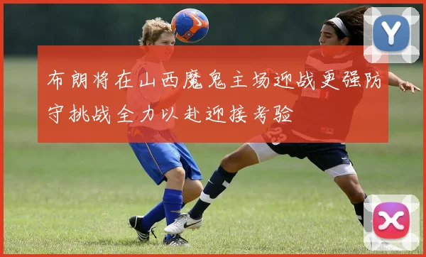 布朗将在山西魔鬼主场迎战更强防守挑战全力以赴迎接考验